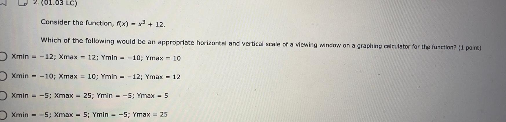 01 03 LC Consider the function f x x 12 Which of the following would be an appropriate horizontal and vertical scale of a viewing window on a graphing calculator for the function 1 point Xmin 12 Xmax 12 Ymin 10 Ymax 10 Xmin 10 Xmax 10 Ymin 12 Ymax 12 OXmin 5 Xmax 25 Ymin 5 Ymax 5 Xmin 5 Xmax 5 Ymin 5 Ymax 25