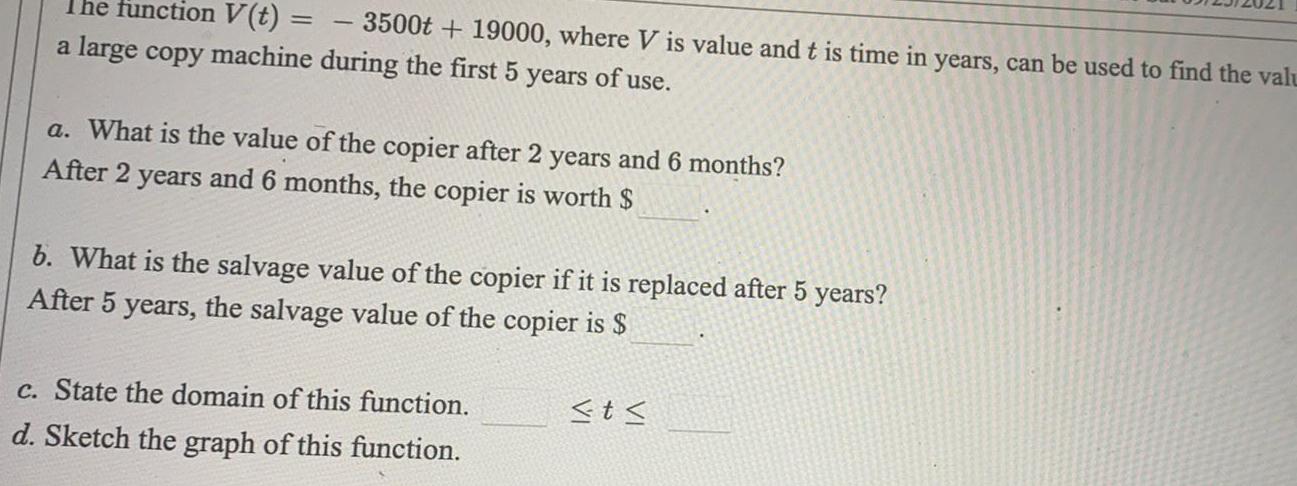 The function V t 3500t 19000 where V is value and t is time in years can be used to find the valu a large copy machine during the first 5 years of use a What is the value of the copier after 2 years and 6 months After 2 years and 6 months the copier is worth b What is the salvage value of the copier if it is replaced after 5 years After 5 years the salvage value of the copier is c State the domain of this function d Sketch the graph of this function t