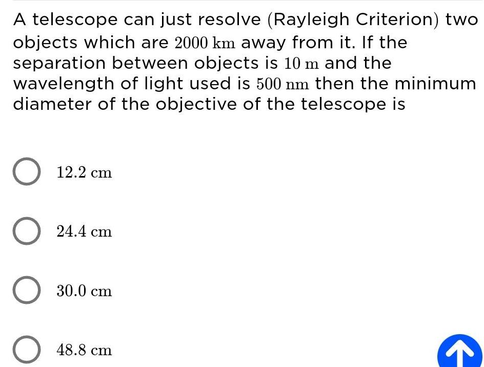 A telescope can just resolve Rayleigh Criterion two objects which are 2000 km away from it If the separation between objects is 10 m and the wavelength of light used is 500 nm then the minimum diameter of the objective of the telescope is O 12 2 cm O 24 4 cm O 30 0 cm O 48 8 cm