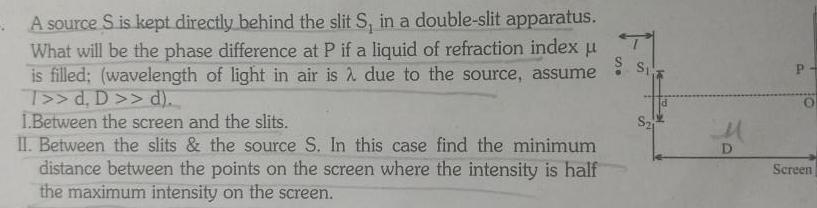 A source S is kept directly behind the slit S in a double slit apparatus What will be the phase difference at P if a liquid of refraction index u is filled wavelength of light in air is due to the source assume T d D d 1 Between the screen and the slits II Between the slits the source S In this case find the minimum distance between the points on the screen where the intensity is half the maximum intensity on the screen S S21 D P O Screen