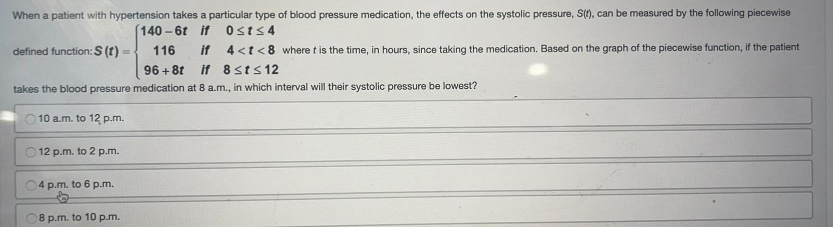 When a patient with hypertension takes a particular type of blood pressure medication the effects on the systolic pressure S t can be measured by the following piecewise 0 t 4 140 6t if 116 if 4 t 8 where t is the time in hours since taking the medication Based on the graph of the piecewise function if the patient 96 8t if 8 t 12 defined function S t takes the blood pressure medication at 8 a m in which interval will their systolic pressure be lowest 10 a m to 12 p m 12 p m to 2 p m 04 p m to 6 p m 08 p m to 10 p m