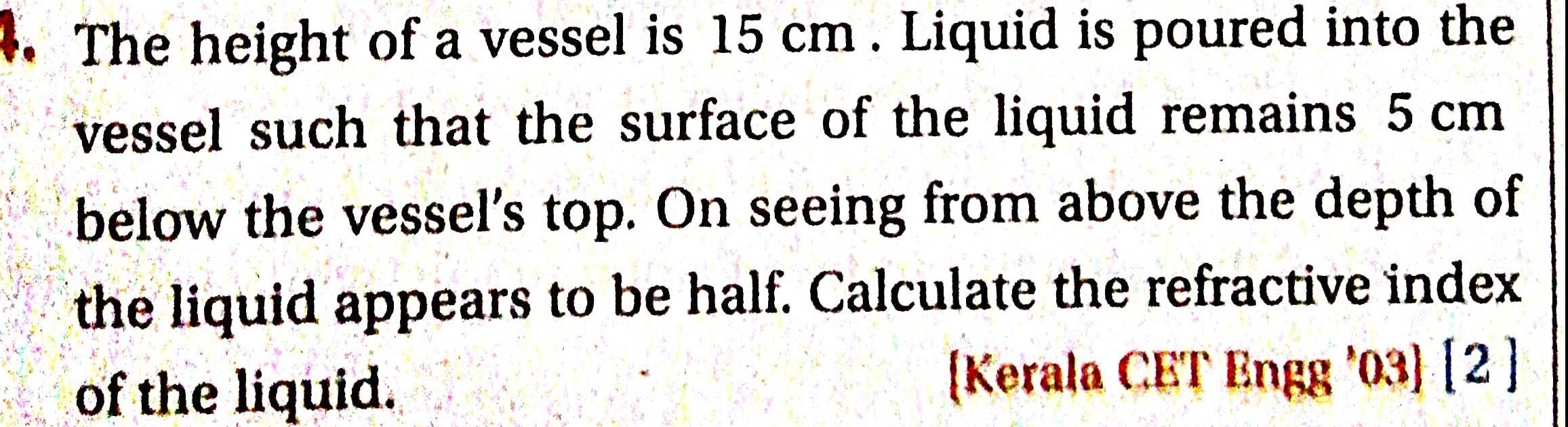 4 The height of a vessel is 15 cm Liquid is poured into the vessel such that the surface of the liquid remains 5 cm below the vessel s top On seeing from above the depth of the liquid appears to be half Calculate the refractive index of the liquid Kerala CET Engg 03 2