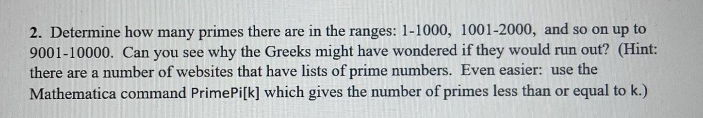 2 Determine how many primes there are in the ranges 1 1000 1001 2000 and so on up to 9001 10000 Can you see why the Greeks might have wondered if they would run out Hint there are a number of websites that have lists of prime numbers Even easier use the Mathematica command Prime Pi k which gives the number of primes less than or equal to k