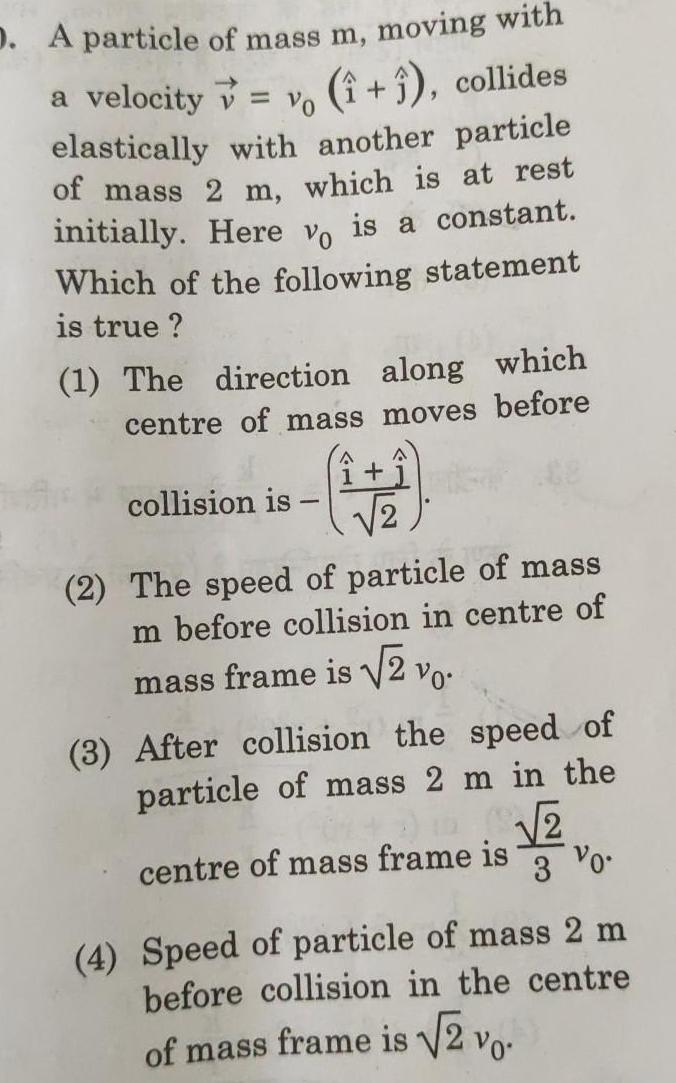 Vo D A particle of mass m moving with a velocity 1 1 collides elastically with another particle of mass 2 m which is at rest initially Here vo is a constant Which of the following statement is true 1 The direction along which centre of mass moves before collision is 1 2 2 The speed of particle of mass m before collision in centre of mass frame is 2 vo 3 After collision the speed of particle of mass 2 m in the 2 centre of mass frame is 3 Vo 4 Speed of particle of mass 2 m before collision in the centre of mass frame is 2 vo