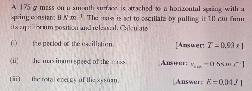 A 175 g mass on a smooth surface is attached to a horizontal spring with a spring constant 8 N m 1 The mass is set to oscillate by pulling it 10 cm from its equilibrium position and released Calculate i the period of the oscillation ii the maximum speed of the mass iii the total energy of the system Answer T 0 93 s Answer Vmax 0 68 m s Answer E 0 04 J