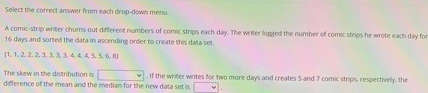 Select the correct answer from each drop down menu A comic strip writer churns out different numbers of comic strips each day The writer logged the number of comic strips he wrote each day for 16 days and sorted the data in ascending order to create this data set 1 1 2 2 2 3 3 3 3 4 4 4 5 5 6 8 The skew in the distribution is If the writer writes for two more days and creates 5 and 7 comic strips respectively the difference of the mean and the median for the new data set is