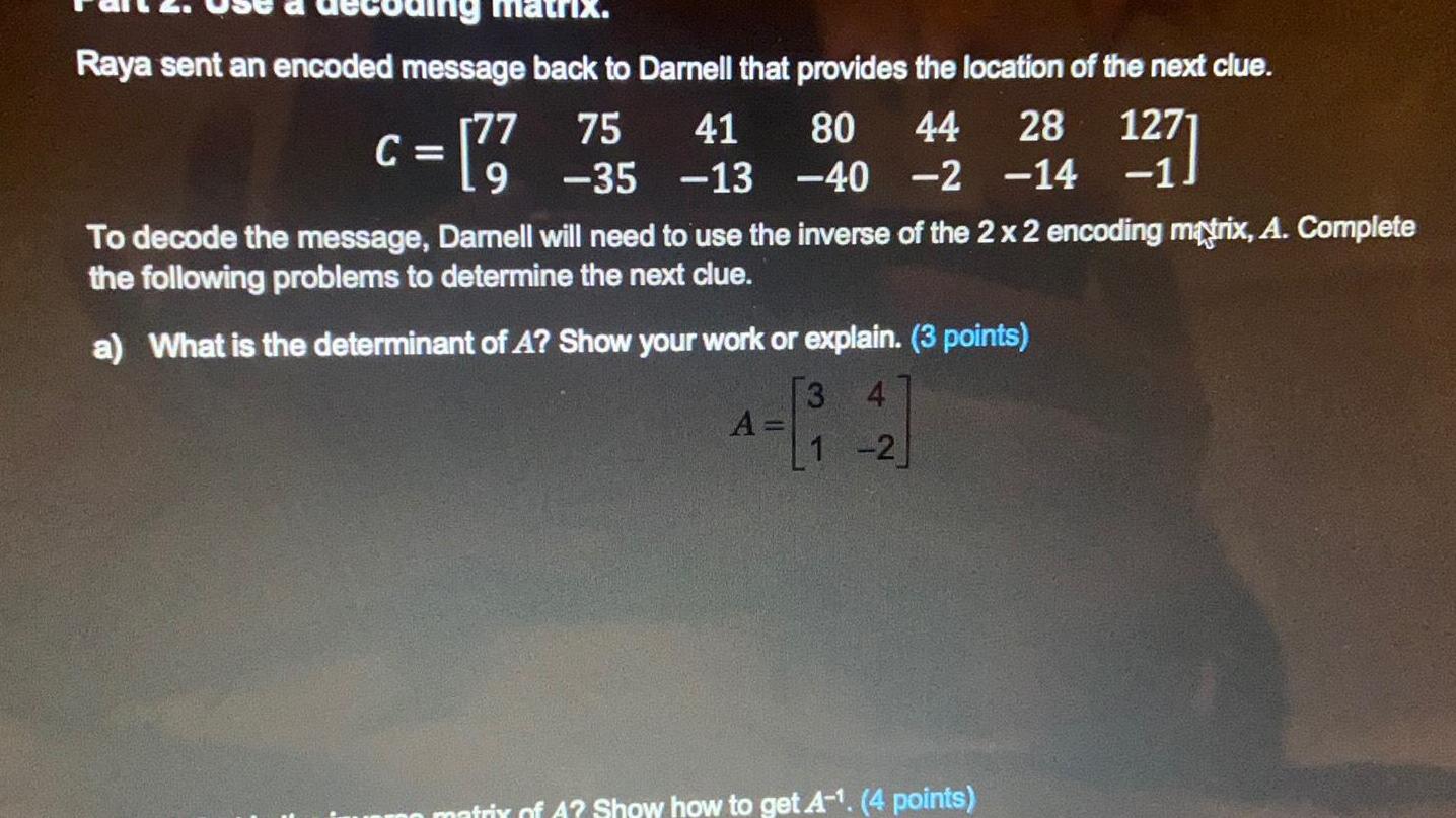 Raya sent an encoded message back to Darnell that provides the location of the next clue 28 1271 41 80 44 C 77 755 13 240 2 14 1 To decode the message Darnell will need to use the inverse of the 2 x 2 encoding matrix A Complete the following problems to determine the next clue a What is the determinant of A Show your work or explain 3 points 3 4 1 2 A matrix of A Show how to get A 4 points