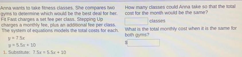 Anna wants to take fitness classes She compares two gyms to determine which would be the best deal for her Fit Fast charges a set fee per class Stepping Up charges a monthly fee plus an additional fee per class The system of equations models the total costs for each y 7 5x y 5 5x 10 1 Substitute 7 5x 5 5x 10 How many classes could Anna take so that the total cost for the month would be the same classes What is the total monthly cost when it is the same for both gyms