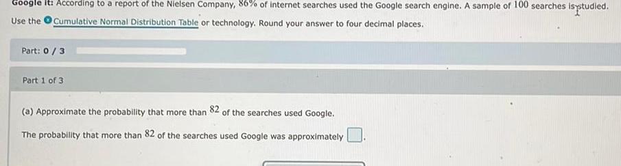 Google it According to a report of the Nielsen Company 86 of internet searches used the Google search engine A sample of 100 searches is studied Use the Cumulative Normal Distribution Table or technology Round your answer to four decimal places Part 0 3 Part 1 of 3 a Approximate the probability that more than 82 of the searches used Google The probability that more than 82 of the searches used Google was approximately