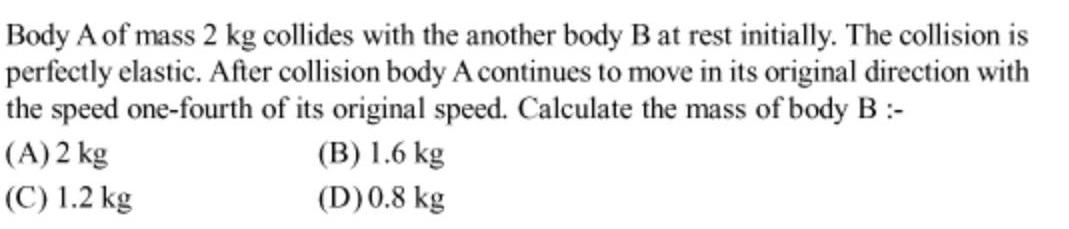 Body A of mass 2 kg collides with the another body B at rest initially The collision is perfectly elastic After collision body A continues to move in its original direction with the speed one fourth of its original speed Calculate the mass of body B A 2 kg B 1 6 kg D 0 8 kg C 1 2 kg