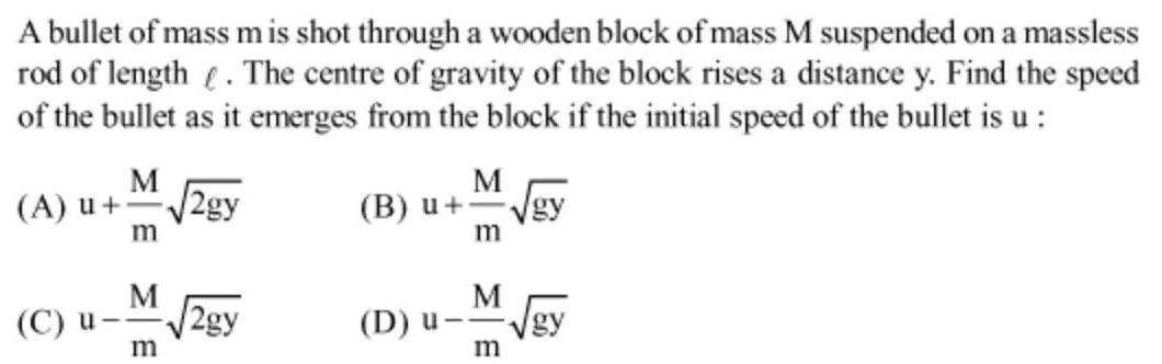 A bullet of mass mis shot through a wooden block of mass M suspended on a massless rod of length The centre of gravity of the block rises a distance y Find the speed of the bullet as it emerges from the block if the initial speed of the bullet is u M A u 2gy M C u 2gy m B u M m M D u m gy