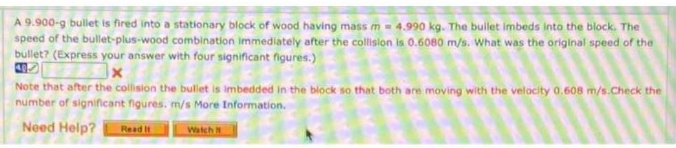 A 9 900 g bullet is fired into a stationary block of wood having mass m 4 990 kg The bullet imbeds into the block The speed of the bullet plus wood combination immediately after the collision is 0 6080 m s What was the original speed of the bullet Express your answer with four significant figures x Note that after the collision the bullet is imbedded in the block so that both are moving with the velocity 0 608 m s Check the number of significant figures m s More Information Need Help Read It Watch f