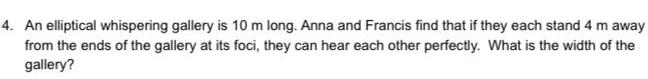 4 An elliptical whispering gallery is 10 m long Anna and Francis find that if they each stand 4 m away from the ends of the gallery at its foci they can hear each other perfectly What is the width of the gallery