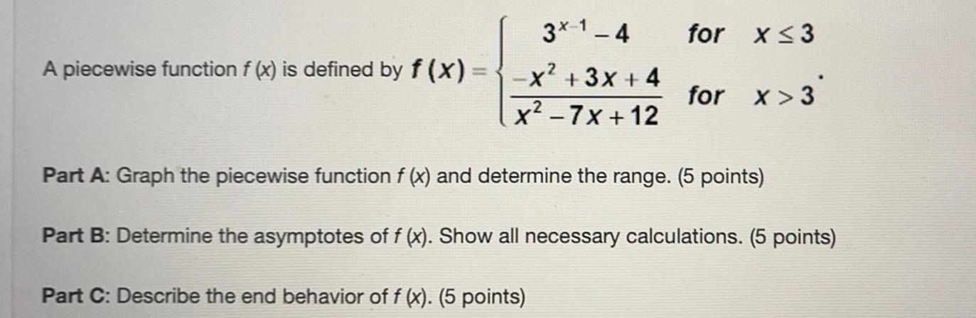 A piecewise function f x is defined by f x 3x 1 4 x 3x 4 x 7x 12 for x 3 for x 3 Part A Graph the piecewise function f x and determine the range 5 points Part B Determine the asymptotes of f x Show all necessary calculations 5 points Part C Describe the end behavior of f x 5 points