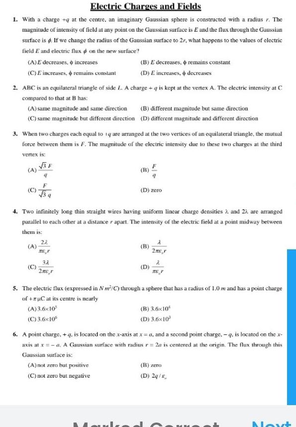 Electric Charges and Fields 1 With a charge g at the centre an imaginary Gaussian sphere is constructed with a radius r The magnitude of intensity of field at any point on the Gaussian surface is E and the flux through the Gaussian surface is d If we change the radius of the Gaussian surface to 2r what happens to the values of electric field E and electric flux on the new surface A E decreases increases C E increases remains constant 2 ABC is an equilateral triangle of side L A charge q is kept at the vertex A The electric intensity at C compared to that at B has A same magnitude and same direction B different magnitude but same direction C same magnitude but different direction D different magnitude and different direction 3 When two charges each equal to 1q are arranged at the two vertices of an equilateral triangle the mutual force between them is F The magnitude of the electric intensity due to these two charges at the third vertex is 3F A C B E decreases D E increases 4 Two infinitely long thin straight wires having uniform linear charge densities 2 and 22 are arranged parallel to each other at a distance r apart The intensity of the electric field at a point midway between them is 22 r 31 2mcr D zero A not zero but positive C not zero but negative remains constant decreases 2 5 The electric flux expressed in Nm C through a sphere that has a radius of 1 0 m and has a point charge of C at its centre is nearly A 3 6x10 C 3 6x10 B 3 6x10 D 3 6x10 6 A point charge q is located on the x axis at x a and a second point charge q is located on the x axis at x a A Gaussian surface with radius r 2a is centered at the origin The flux through this Gaussian surface is B zero D 2q 8 Next