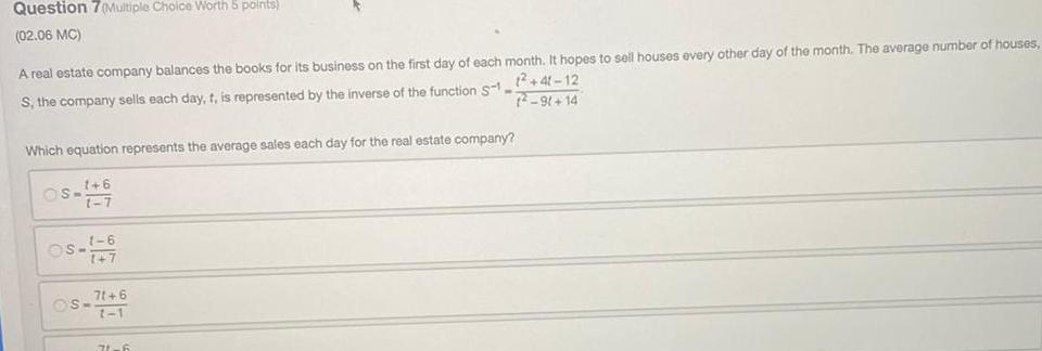 Question 7 Multiple Choice Worth 5 points 02 06 MC A real estate company balances the books for its business on the first day of each month It hopes to sell houses every other day of the month The average number of houses 1 41 12 S the company sells each day t is represented by the inverse of the function S1 2 9 14 Which equation represents the average sales each day for the real estate company 1 6 1 7 S OS 1 6 1 7 S 71 6 1 1 71 6