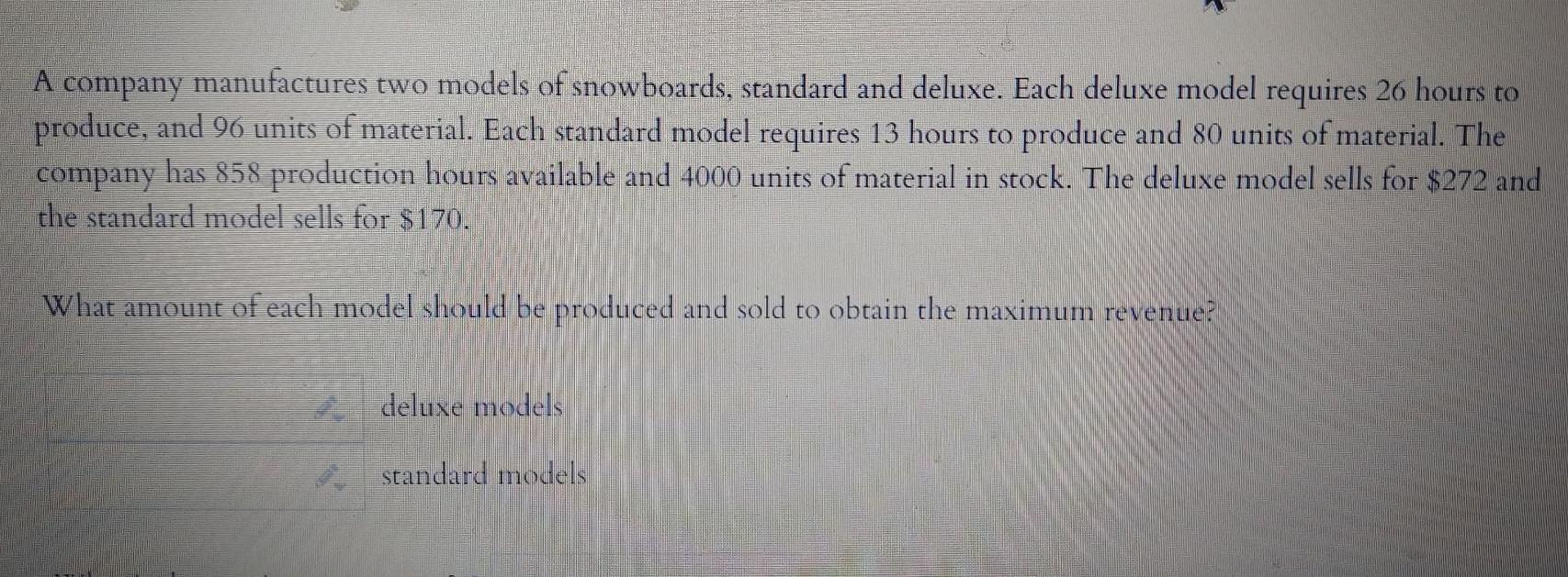 A company manufactures two models of snowboards standard and deluxe Each deluxe model requires 26 hours to produce and 96 units of material Each standard model requires 13 hours to produce and 80 units of material The company has 858 production hours available and 4000 units of material in stock The deluxe model sells for 272 and the standard model sells for 170 What amount of each model should be produced and sold to obtain the maximum revenue Adeluxe models standard models