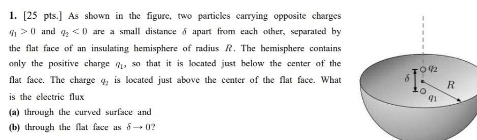 1 25 pts As shown in the figure two particles carrying opposite charges 91 0 and 9 0 are a small distance apart from each other separated by the flat face of an insulating hemisphere of radius R The hemisphere contains only the positive charge 9 so that it is located just below the center of the flat face The charge 42 is located just above the center of the flat face What is the electric flux a through the curved surface and b through the flat face as 8 0 092 q1 R