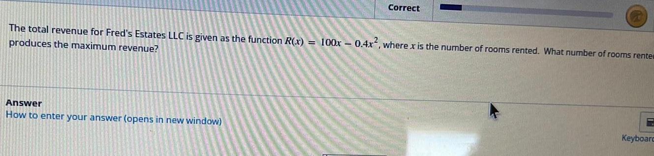 Correct The total revenue for Fred s Estates LLC is given as the function R x 100x 0 4x where x is the number of rooms rented What number of rooms rente produces the maximum revenue Answer How to enter your answer opens in new window Keyboard