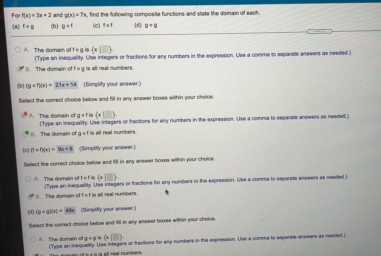 For f x 3x 2 and g x 7x find the following composite functions and state the domain of each a fog b gof c fof d gog A The domain off og is x Type an inequality Use integers or fractions for any numbers in the expression Use a comma to separate answers as needed B The domain of fog is all real numbers b gof x 21x 14 Simplify your answer Select the correct choice below and fill in any answer boxes within your choice A The domain of g of is x Type an inequality Use integers or fractions for any numbers in the expression Use a comma to separate answers as needed B The domain of g of is all real numbers c fo f x 9x 8 Simplify your answer Select the correct choice below and fill in any answer boxes within your choice OA The domain off of is x Type an inequality Use integers or fractions for any numbers in the expression Use a comma to separate answers as needed B The domain of f of is all real numbers d go g x 49x Simplify your answer Select the correct choice below and fill in any answer boxes within your choice OA The domain of g og is x Type an inequality Use integers or fractions for any numbers in the expression Use a comma to separate answers as needed The domain of g og is all real numbers