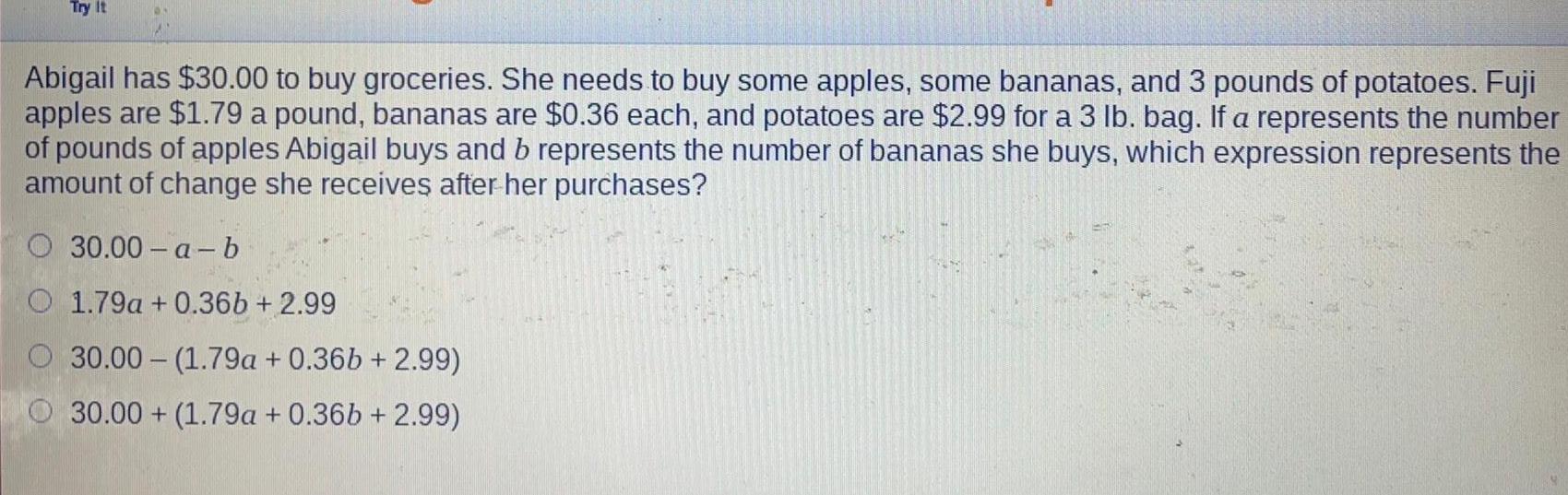 Try It Abigail has 30 00 to buy groceries She needs to buy some apples some bananas and 3 pounds of potatoes Fuji apples are 1 79 a pound bananas are 0 36 each and potatoes are 2 99 for a 3 lb bag If a represents the number of pounds of apples Abigail buys and b represents the number of bananas she buys which expression represents the amount of change she receives after her purchases 30 00 a b O 1 79a 0 36b 2 99 30 00 1 79a 0 36b 2 99 30 00 1 79a 0 36b 2 99