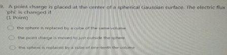 9 A point charge is placed at the center of a spherical Gaussian surface The electric flux phi is changed if 1 Point the sphore is replaced by cube of the same volume the point cage is moved to just outside the sphere the sphere is replaced by a cube of one tenth the volume