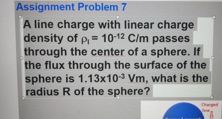 Assignment Problem 7 A line charge with linear charge density of p 10 12 C m passes through the center of a sphere If the flux through the surface of the sphere is 1 13x10 3 Vm what is the radius R of the sphere Charged line