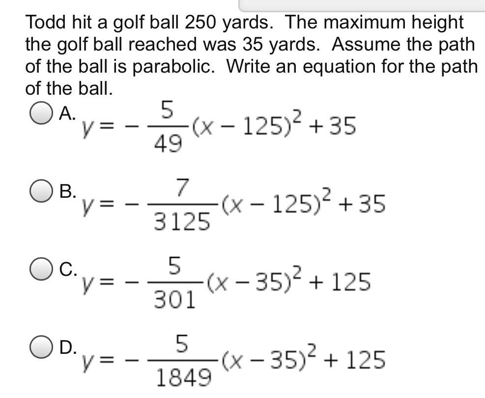 Todd hit a golf ball 250 yards The maximum height the golf ball reached was 35 yards Assume the path of the ball is parabolic Write an equation for the path of the ball OA B C D y y y y 5 49 x 125 35 7 3125 x 125 35 5 301 x 35 125 5 1849 x 35 125