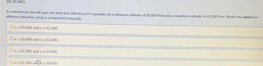 01 05 MC A commercial aircraft gets the best fuel efficiency if it operates at a minimum altitude of 29 000 feet and a maximum altitude of 41 000 feet Model the most fuel efficient altitudes using a compound inequality Oxz 29 000 and x 41 000 Oxs 29 000 and x 41 000 Ox 41 000 and x 29 000 the Ox 41 000 arx 29 000