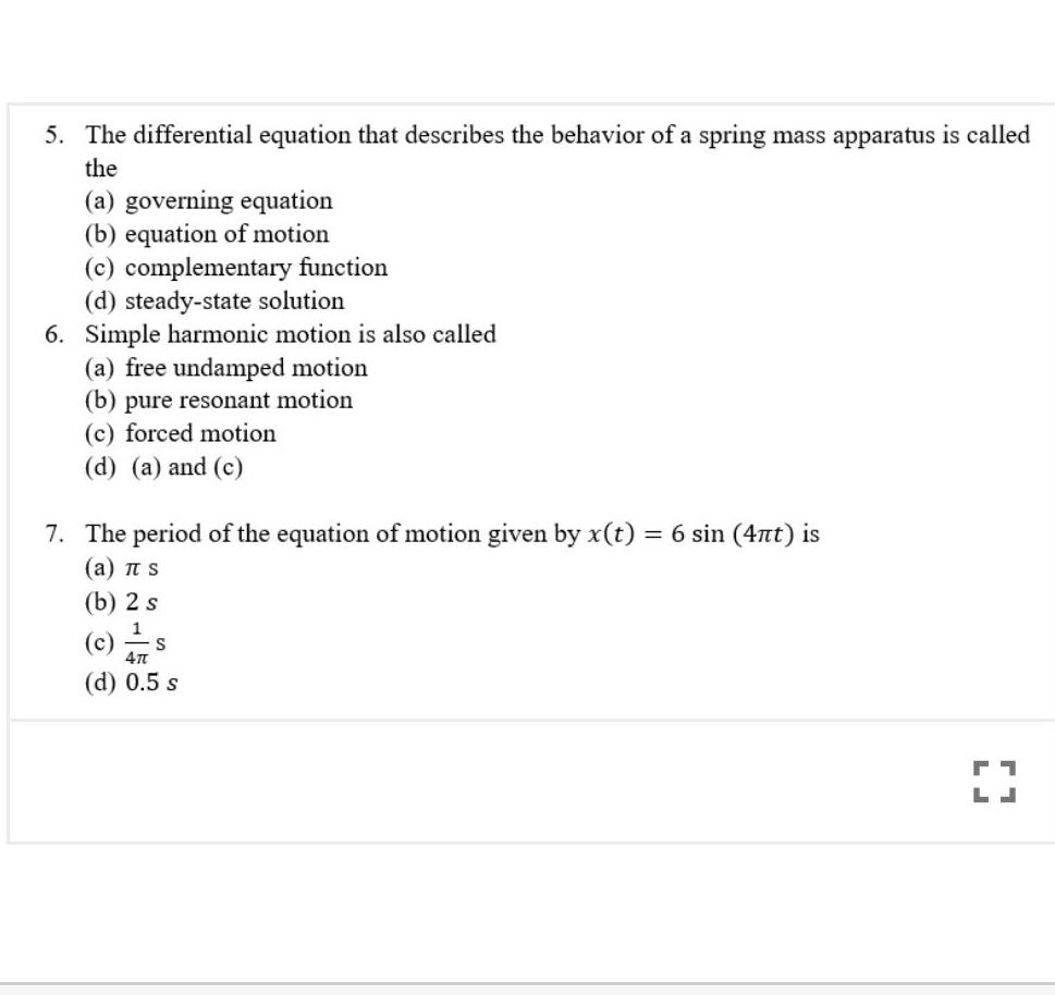 5 The differential equation that describes the behavior of a spring mass apparatus is called the a governing equation b equation of motion c complementary function d steady state solution 6 Simple harmonic motion is also called a free undamped motion b pure resonant motion c forced motion d a and c 7 The period of the equation of motion given by x t 6 sin 4nt is a TT S b 2 s 1 c 47 d 0 5 s S 71 LJ