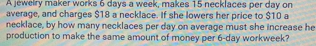 A jewelry maker works 6 days a week makes 15 necklaces per day on average and charges 18 a necklace If she lowers her price to 10 a necklace by how many necklaces per day on average must she increase he production to make the same amount of money per 6 day workweek