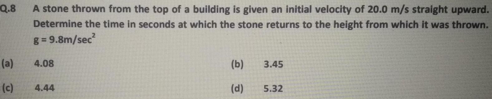 Q 8 a c A stone thrown from the top of a building is given an initial velocity of 20 0 m s straight upward Determine the time in seconds at which the stone returns to the height from which it was thrown g 9 8m sec 4 08 4 44 b d 3 45 5 32