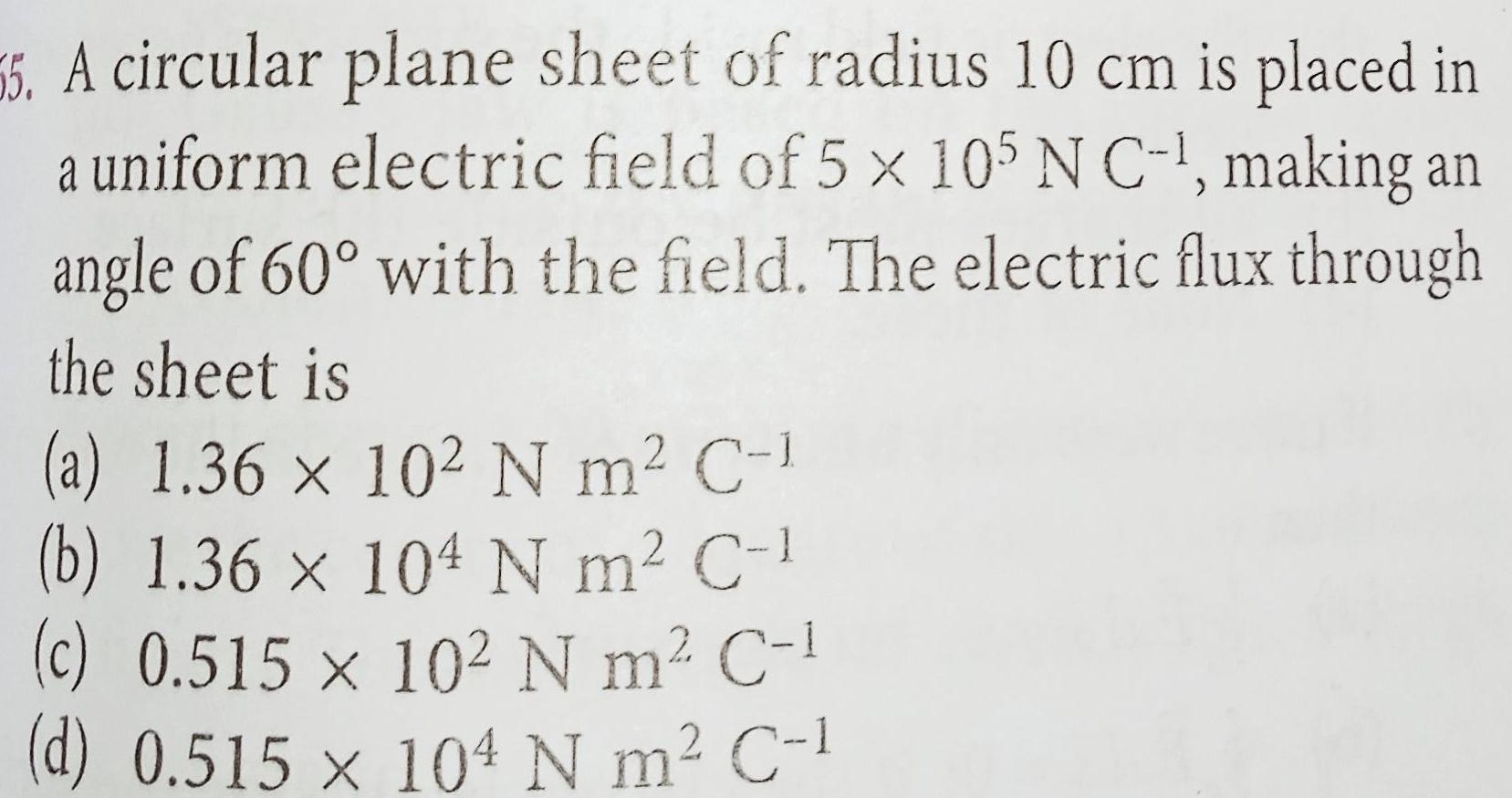 55 A circular plane sheet of radius 10 cm is placed in a uniform electric field of 5 x 105 N C making an angle of 60 with the field The electric flux through the sheet is a 1 36 x 102 N m C 1 b 1 36 x 104 N m C c 0 515 x 102 N m C d 0 515 x 104 N m C 1