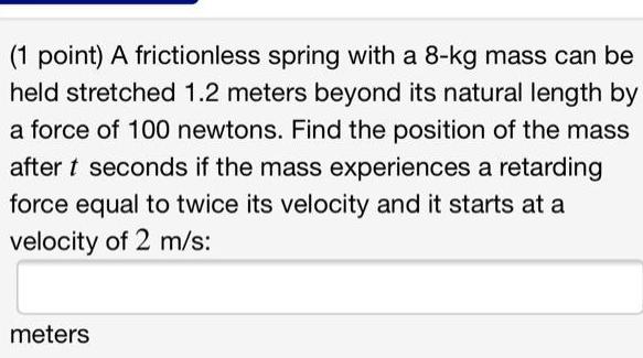 1 point A frictionless spring with a 8 kg mass can be held stretched 1 2 meters beyond its natural length by a force of 100 newtons Find the position of the mass after t seconds if the mass experiences a retarding force equal to twice its velocity and it starts at a velocity of 2 m s meters