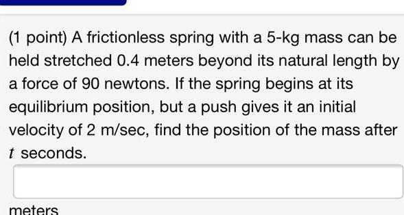 1 point A frictionless spring with a 5 kg mass can be held stretched 0 4 meters beyond its natural length by a force of 90 newtons If the spring begins at its equilibrium position but a push gives it an initial velocity of 2 m sec find the position of the mass after t seconds meters