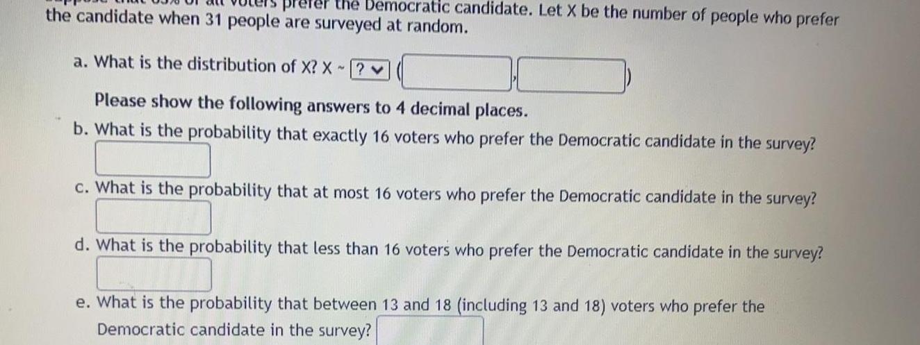 the Democratic candidate Let X be the number of people who prefer the candidate when 31 people are surveyed at random pre a What is the distribution of X X Please show the following answers to 4 decimal places b What is the probability that exactly 16 voters who prefer the Democratic candidate in the survey c What is the probability that at most 16 voters who prefer the Democratic candidate in the survey d What is the probability that less than 16 voters who prefer the Democratic candidate in the survey e What is the probability that between 13 and 18 including 13 and 18 voters who prefer the Democratic candidate in the survey