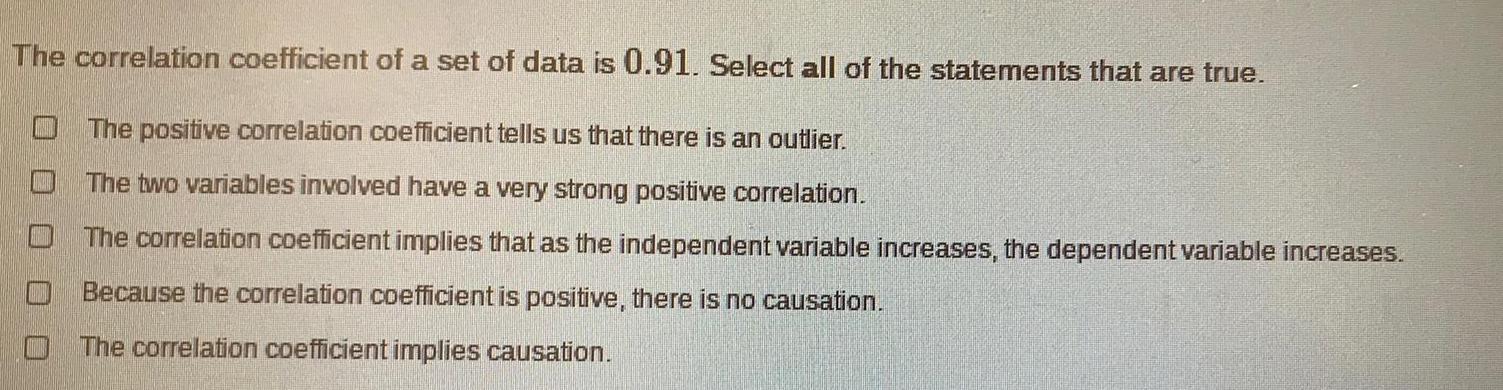 The correlation coefficient of a set of data is 0 91 Select all of the statements that are true The positive correlation coefficient tells us that there is an outlier The two variables involved have a very strong positive correlation The correlation coefficient implies that as the independent variable increases the dependent variable increases Because the correlation coefficient is positive there is no causation The correlation coefficient implies causation