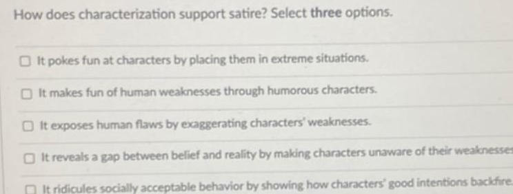 How does characterization support satire Select three options It pokes fun at characters by placing them in extreme situations O It makes fun of human weaknesses through humorous characters It exposes human flaws by exaggerating characters weaknesses It reveals a gap between belief and reality by making characters unaware of their weaknesses It ridicules socially acceptable behavior by showing how characters good intentions backfire