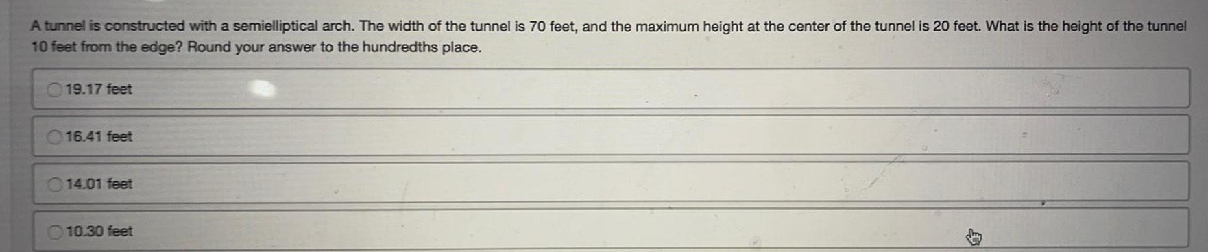 A tunnel is constructed with a semielliptical arch The width of the tunnel is 70 feet and the maximum height at the center of the tunnel is 20 feet What is the height of the tunnel 10 feet from the edge Round your answer to the hundredths place 19 17 feet 16 41 feet 014 01 feet 10 30 feet