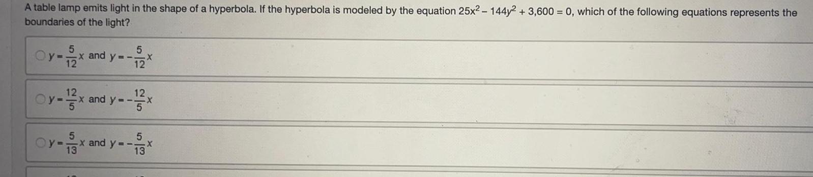 A table lamp emits light in the shape of a hyperbola If the hyperbola is modeled by the equation 25x 144y 2 3 600 0 which of the following equations represents the boundaries of the light Oy 5 12 5 x and y 12 X Oy 12x and y 12x 5 5 5 Oy x and y x X 13 13