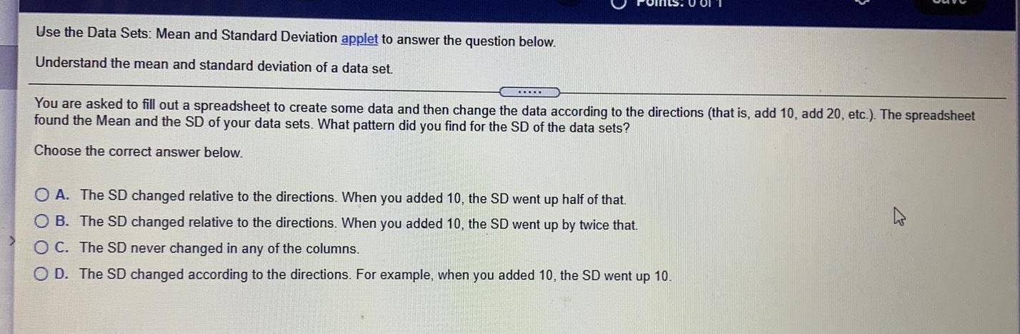 Use the Data Sets Mean and Standard Deviation applet to answer the question below Understand the mean and standard deviation of a data set You are asked to fill out a spreadsheet to create some data and then change the data according to the directions that is add 10 add 20 etc The spreadsheet found the Mean and the SD of your data sets What pattern did you find for the SD of the data sets Choose the correct answer below OA The SD changed relative to the directions When you added 10 the SD went up half of that OB The SD changed relative to the directions When you added 10 the SD went up by twice that OC The SD never changed in any of the columns O D The SD changed according to the directions For example when you added 10 the SD went up 10