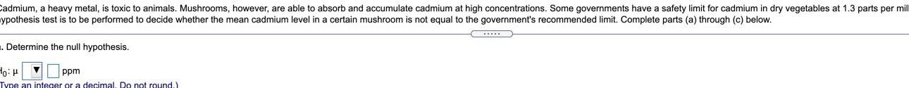 Cadmium a heavy metal is toxic to animals Mushrooms however are able to absorb and accumulate cadmium at high concentrations Some governments have a safety limit for cadmium in dry vegetables at 1 3 parts per mill ypothesis test is to be performed to decide whether the mean cadmium level in a certain mushroom i s not equal to the government s recommended limit Complete parts a through c below Determine the null hypothesis toi ppm Type an integer or a decimal Do not round