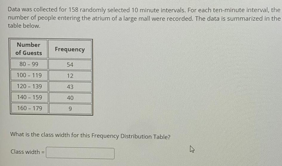 Data was collected for 158 randomly selected 10 minute intervals For each ten minute interval the number of people entering the atrium of a large mall were recorded The data is summarized in the table below Number of Guests 80 99 100 119 120 139 140 159 160 179 Frequency Class width 54 12 43 40 9 What is the class width for this Frequency Distribution Table