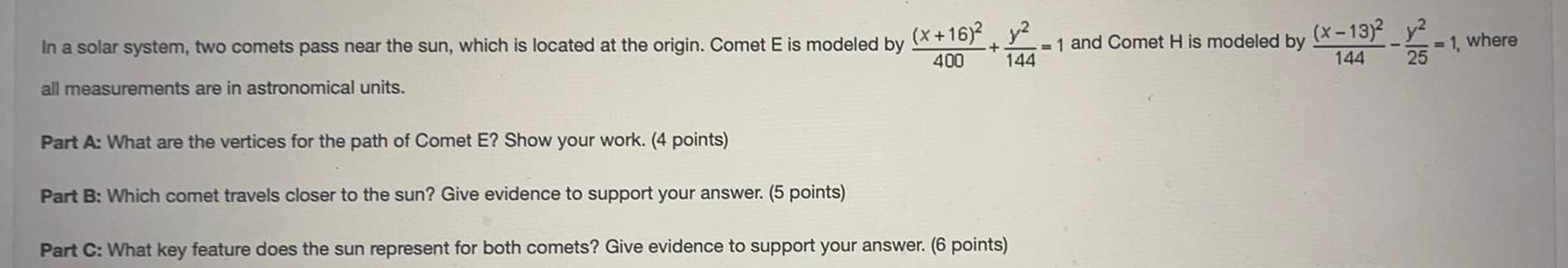 In a solar system two comets pass near the sun which is located at the origin Comet E is modeled by all measurements are in astronomical units Part A What are the vertices for the path of Comet E Show your work 4 points x 16 y 1 and Comet H is modeled by 400 144 Part B Which comet travels closer to the sun Give evidence to support your answer 5 points Part C What key feature does the sun represent for both comets Give evidence to support your answer 6 points x 13 y 25 144 1 where