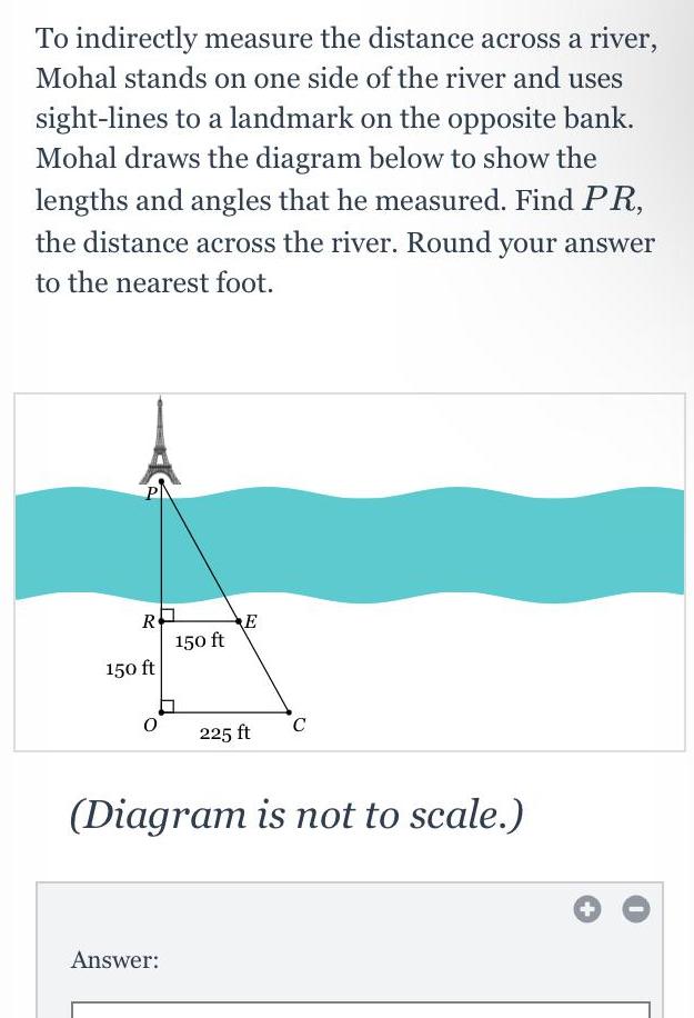 To indirectly measure the distance across a river Mohal stands on one side of the river and uses sight lines to a landmark on the opposite bank Mohal draws the diagram below to show the lengths and angles that he measured Find PR the distance across the river Round your answer to the nearest foot R 150 ft 0 150 ft Answer 225 ft C Diagram is not to scale