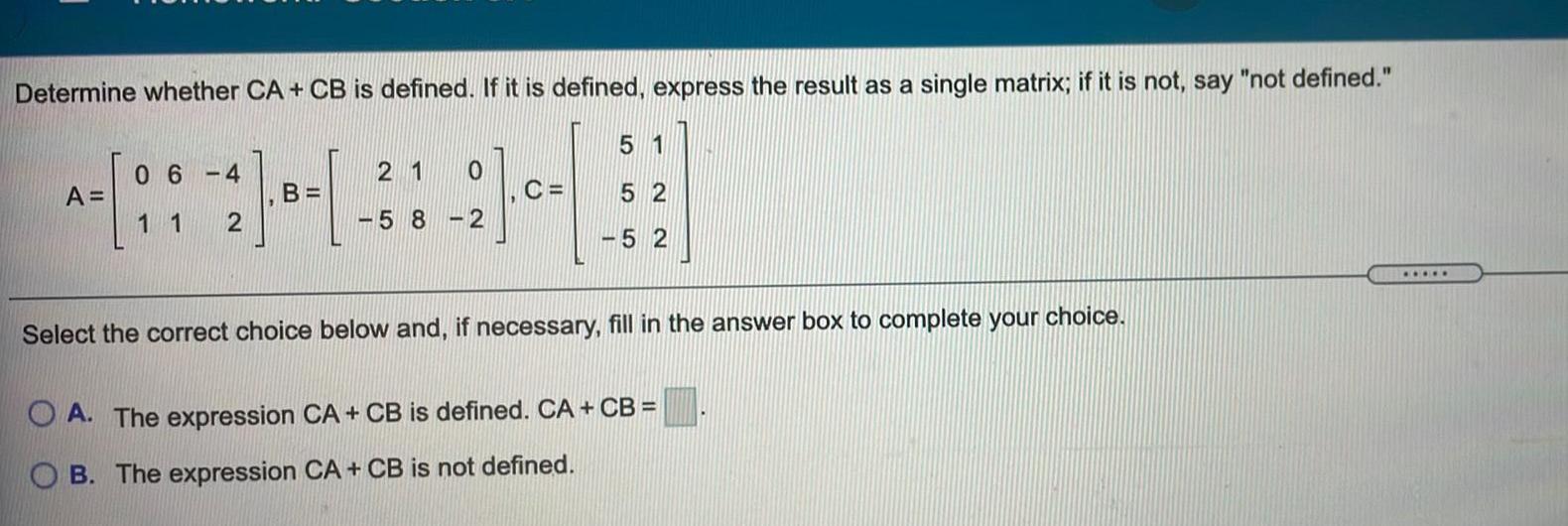 Determine whether CA CB is defined If it is defined express the result as a single matrix if it is not say not defined 44 B 2 A 06 4 11 5 1 C 52 52 21 58 2 21 0 Select the correct choice below and if necessary fill in the answer box to complete your choice A The expression CA CB is defined CA CB B The expression CA CB is not defined