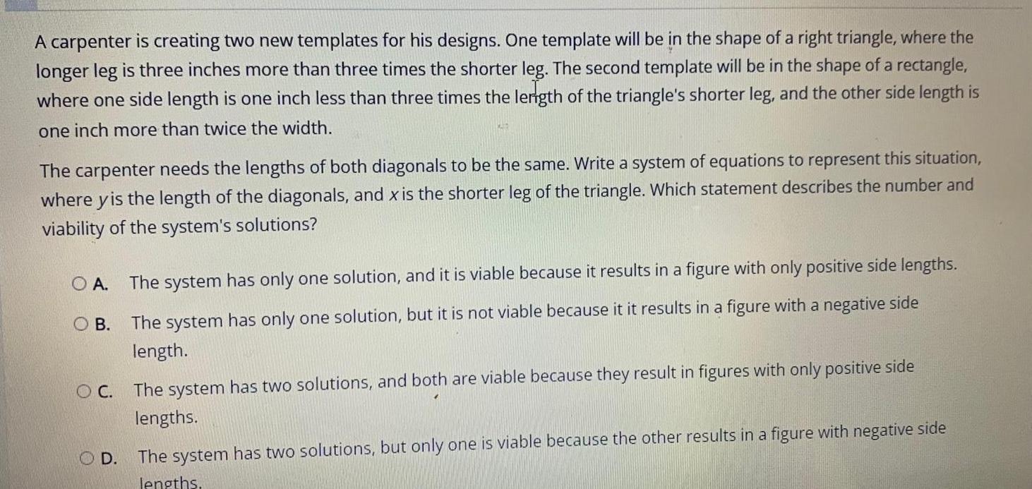 A carpenter is creating two new templates for his designs One template will be in the shape of a right triangle where the longer leg is three inches more than three times the shorter leg The second template will be in the shape of a rectangle where one side length is one inch less than three times the length of the triangle s shorter leg and the other side length is one inch more than twice the width The carpenter needs the lengths of both diagonals to be the same Write a system of equations to represent this situation where yis the length of the diagonals and x is the shorter leg of the triangle Which statement describes the number and viability of the system s solutions O A OB The system has only one solution and it is viable because it results in a figure with only positive side lengths The system has only one solution but it is not viable because it it results in a figure with a negative side length OC The system has two solutions and both are viable because they result in figures with only positive side lengths OD The system has two solutions but only one is viable because the other results in a figure with negative side lengths