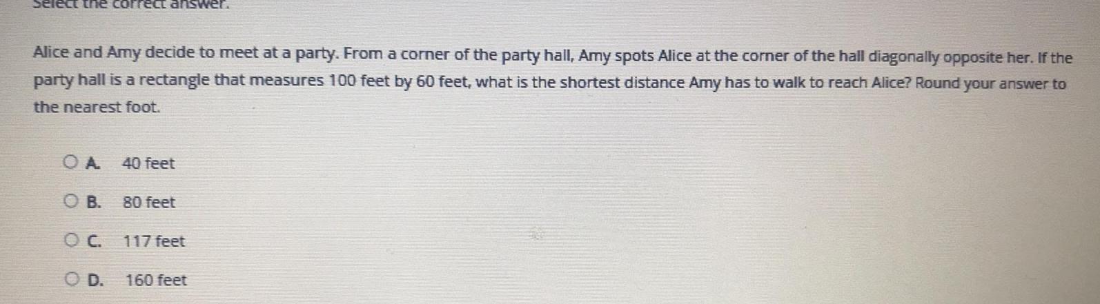 Select the correct answer Alice and Amy decide to meet at a party From a corner of the party hall Amy spots Alice at the corner of the hall diagonally opposite her If the party hall is a rectangle that measures 100 feet by 60 feet what is the shortest distance Amy has to walk to reach Alice Round your answer to the nearest foot OA O B O C O D 40 feet 80 feet 117 feet 160 feet