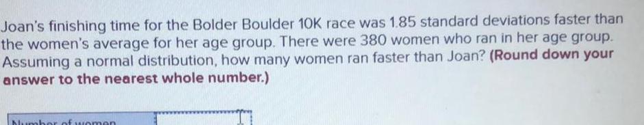 Joan s finishing time for the Bolder Boulder 10K race was 1 85 standard deviations faster than the women s average for her age group There were 380 women who ran in her age group Assuming a normal distribution how many women ran faster than Joan Round down your answer to the nearest whole number Number of women