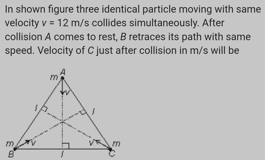 In shown figure three identical particle moving with same velocity v 12 m s collides simultaneously After collision A comes to rest B retraces its path with same speed Velocity of C just after collision in m s will be ED 8 m